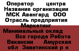 Оператор Call-центра › Название организации ­ МСК Авангард, ООО › Отрасль предприятия ­ Маркетинг › Минимальный оклад ­ 30 000 - Все города Работа » Вакансии   . Амурская обл.,Завитинский р-н